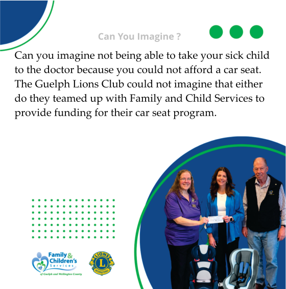 Can You Imagine ? Can you imagine not being able to take your sick child to the doctor because you could not afford a car seat. The Guelph Lions Club could not imagine that either do they teamed up with Family and Child Services to provide funding for their car seat program.